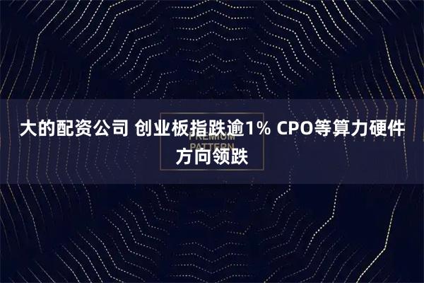 大的配资公司 创业板指跌逾1% CPO等算力硬件方向领跌