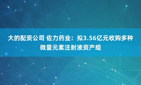 大的配资公司 佐力药业：拟3.56亿元收购多种微量元素注射液资产组