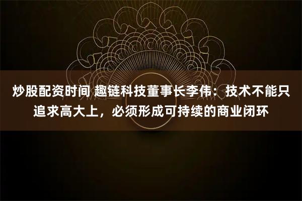 炒股配资时间 趣链科技董事长李伟：技术不能只追求高大上，必须形成可持续的商业闭环