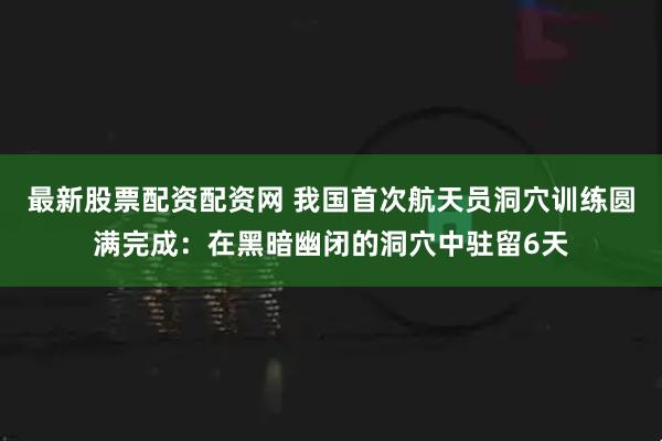 最新股票配资配资网 我国首次航天员洞穴训练圆满完成：在黑暗幽闭的洞穴中驻留6天