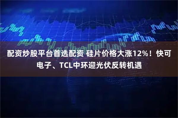 配资炒股平台首选配资 硅片价格大涨12%！快可电子、TCL中环迎光伏反转机遇