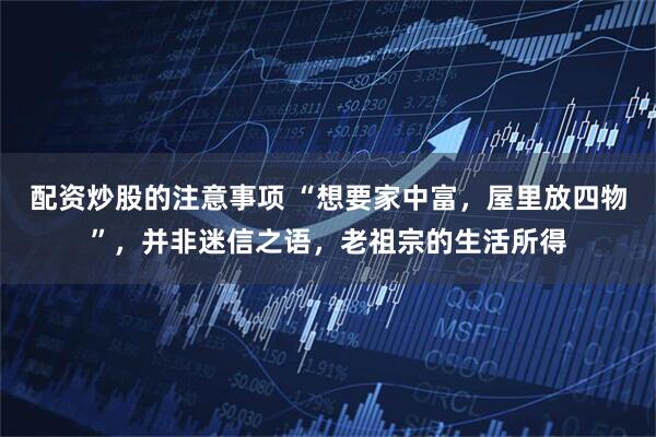 配资炒股的注意事项 “想要家中富，屋里放四物”，并非迷信之语，老祖宗的生活所得