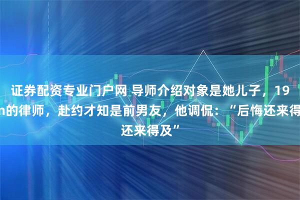 证券配资专业门户网 导师介绍对象是她儿子，190cm的律师，赴约才知是前男友，他调侃：“后悔还来得及”