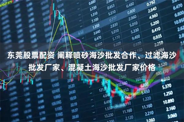 东莞股票配资 阐释喷砂海沙批发合作、过滤海沙批发厂家、混凝土海沙批发厂家价格