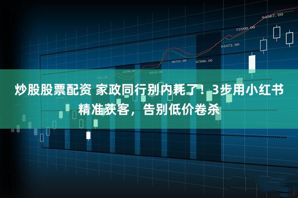 炒股股票配资 家政同行别内耗了！3步用小红书精准获客，告别低价卷杀