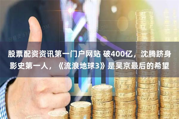 股票配资资讯第一门户网站 破400亿，沈腾跻身影史第一人，《流浪地球3》是吴京最后的希望