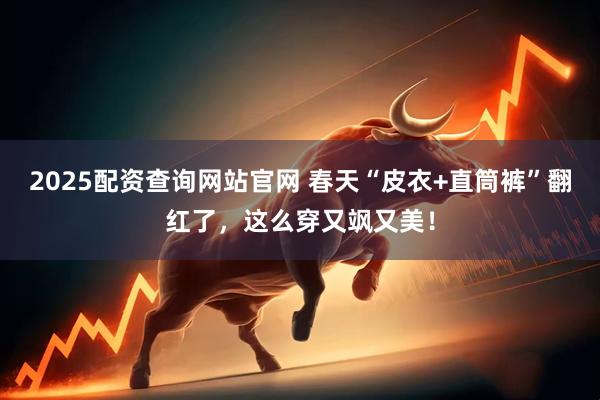 2025配资查询网站官网 春天“皮衣+直筒裤”翻红了,这么穿又飒又美!