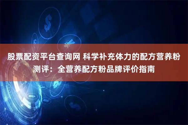 股票配资平台查询网 科学补充体力的配方营养粉测评：全营养配方粉品牌评价指南