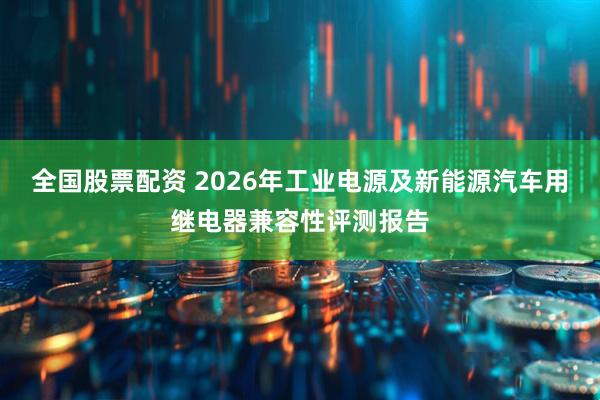 全国股票配资 2026年工业电源及新能源汽车用继电器兼容性评测报告