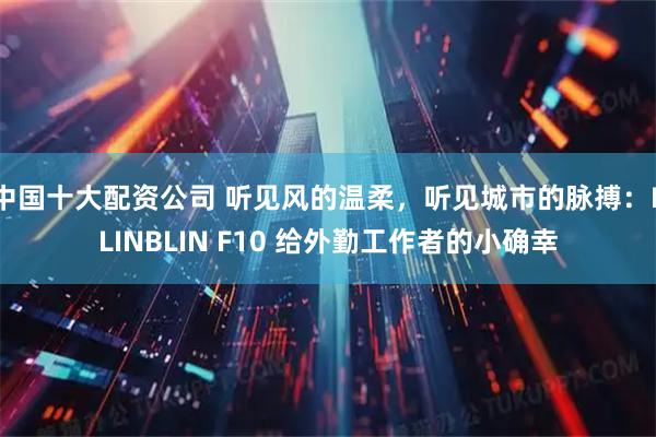 中国十大配资公司 听见风的温柔，听见城市的脉搏：BLINBLIN F10 给外勤工作者的小确幸