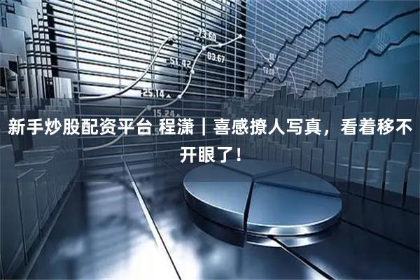 新手炒股配资平台 程潇｜喜感撩人写真，看着移不开眼了！